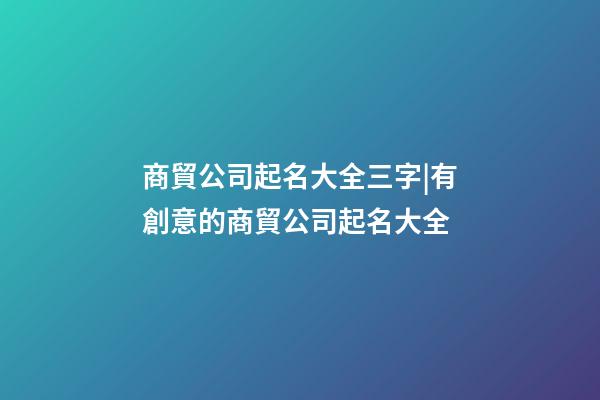 商貿公司起名大全三字|有創意的商貿公司起名大全-第1張-公司起名-玄機派